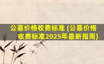 公墓价格收费标准 (公墓价格收费标准2025年最新指南)